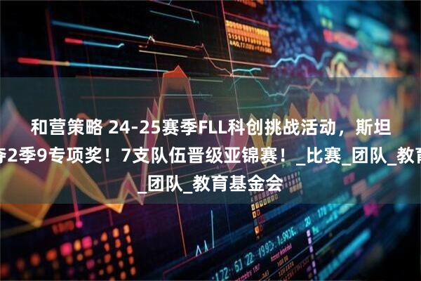 和营策略 24-25赛季FLL科创挑战活动，斯坦星球豪夺2季9专项奖！7支队伍晋级亚锦赛！_比赛_团队_教育基金会