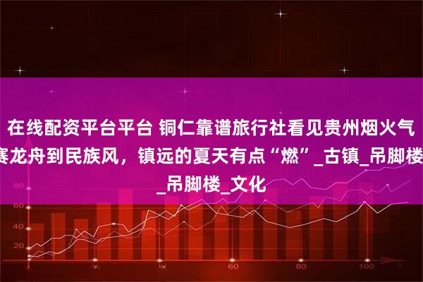 在线配资平台平台 铜仁靠谱旅行社看见贵州烟火气：从赛龙舟到民族风，镇远的夏天有点“燃”_古镇_吊脚楼_文化