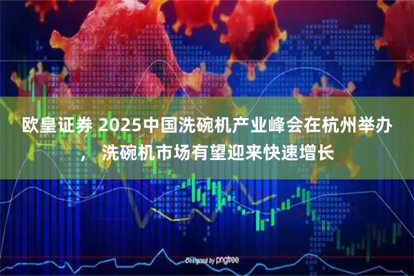 欧皇证券 2025中国洗碗机产业峰会在杭州举办， 洗碗机市场有望迎来快速增长