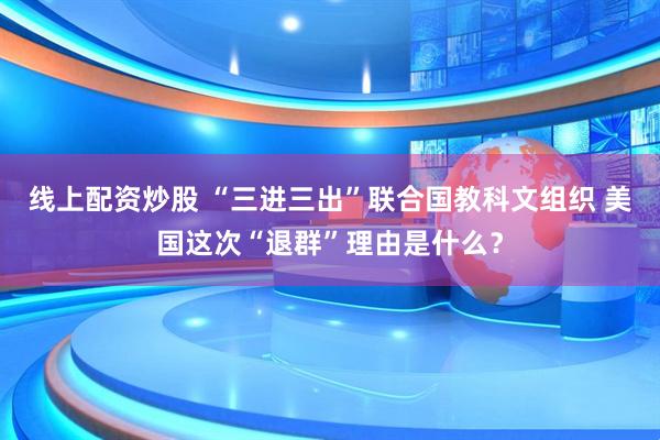 线上配资炒股 “三进三出”联合国教科文组织 美国这次“退群”理由是什么？