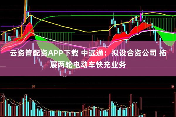 云资管配资APP下载 中远通：拟设合资公司 拓展两轮电动车快充业务