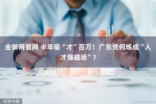 金御网官网 半年吸“才”百万！广东凭何炼成“人才强磁场”？
