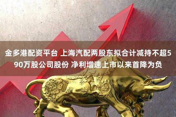 金多港配资平台 上海汽配两股东拟合计减持不超590万股公司股份 净利增速上市以来首降为负