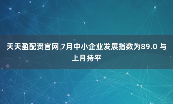 天天盈配资官网 7月中小企业发展指数为89.0 与上月持平