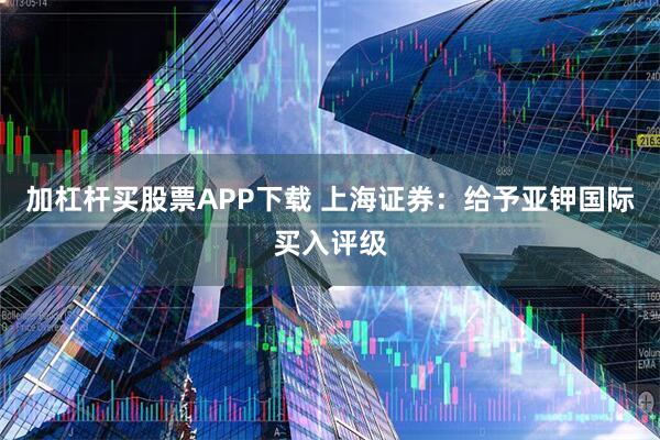 加杠杆买股票APP下载 上海证券：给予亚钾国际买入评级