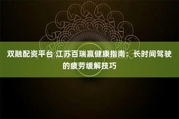 双融配资平台 江苏百瑞赢健康指南：长时间驾驶的疲劳缓解技巧