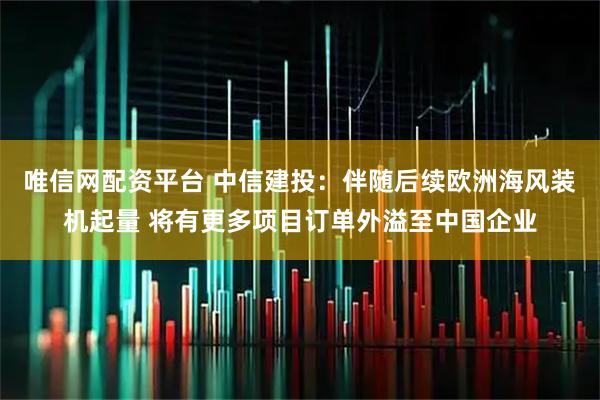 唯信网配资平台 中信建投：伴随后续欧洲海风装机起量 将有更多项目订单外溢至中国企业