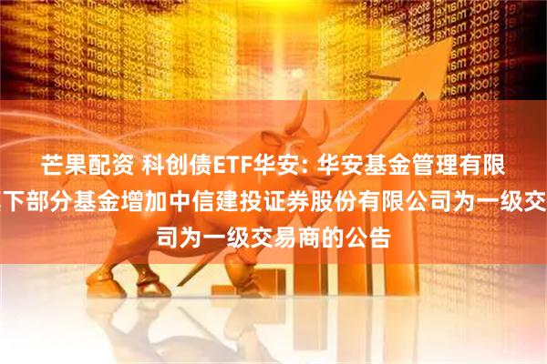 芒果配资 科创债ETF华安: 华安基金管理有限公司关于旗下部分基金增加中信建投证券股份有限公司为一级交易商的公告