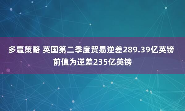 多赢策略 英国第二季度贸易逆差289.39亿英镑 前值为逆差235亿英镑