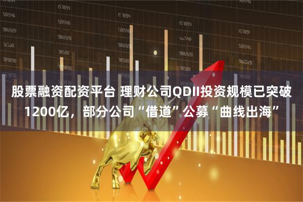 股票融资配资平台 理财公司QDII投资规模已突破1200亿，部分公司“借道”公募“曲线出海”
