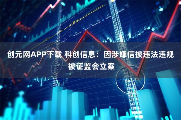 创元网APP下载 科创信息：因涉嫌信披违法违规 被证监会立案