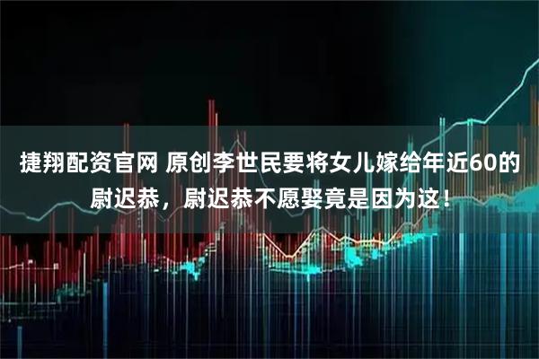 捷翔配资官网 原创李世民要将女儿嫁给年近60的尉迟恭，尉迟恭不愿娶竟是因为这！