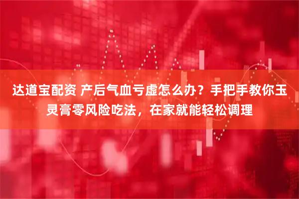 达道宝配资 产后气血亏虚怎么办？手把手教你玉灵膏零风险吃法，在家就能轻松调理