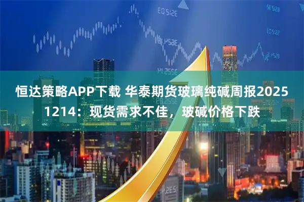 恒达策略APP下载 华泰期货玻璃纯碱周报20251214：现货需求不佳，玻碱价格下跌