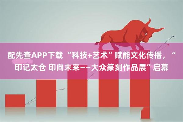 配先查APP下载 “科技+艺术”赋能文化传播，“印记太仓 印向未来——大众篆刻作品展”启幕