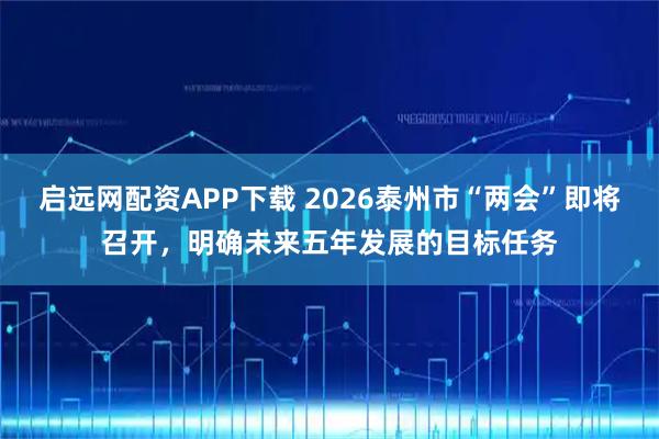 启远网配资APP下载 2026泰州市“两会”即将召开，明确未来五年发展的目标任务