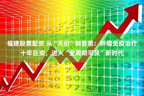 福建股票配资 从“天价”到普惠：肿瘤免疫治疗十年巨变，进入“全周期可及”新时代
