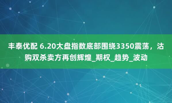 丰泰优配 6.20大盘指数底部围绕3350震荡，沽购双杀卖方再创辉煌_期权_趋势_波动