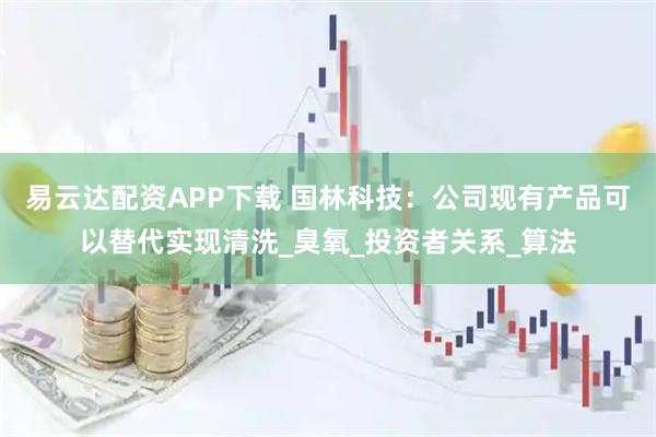 易云达配资APP下载 国林科技：公司现有产品可以替代实现清洗_臭氧_投资者关系_算法