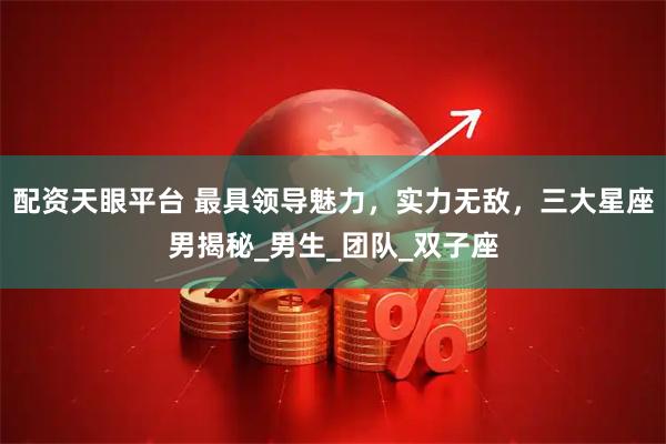 配资天眼平台 最具领导魅力，实力无敌，三大星座男揭秘_男生_团队_双子座