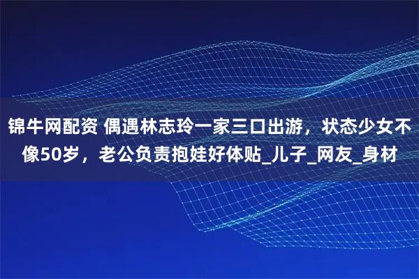 锦牛网配资 偶遇林志玲一家三口出游，状态少女不像50岁，老公负责抱娃好体贴_儿子_网友_身材