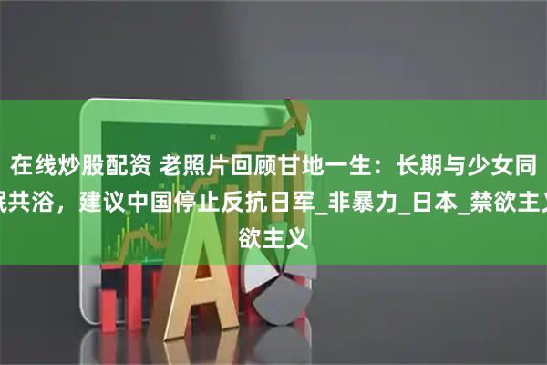 在线炒股配资 老照片回顾甘地一生：长期与少女同眠共浴，建议中国停止反抗日军_非暴力_日本_禁欲主义