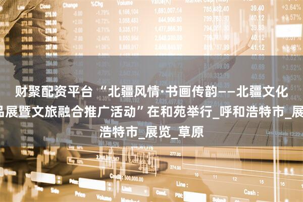 财聚配资平台 “北疆风情·书画传韵——北疆文化书画作品展暨文旅融合推广活动”在和苑举行_呼和浩特市_展览_草原