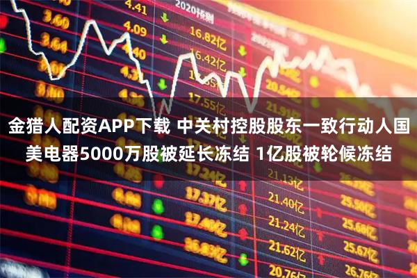 金猎人配资APP下载 中关村控股股东一致行动人国美电器5000万股被延长冻结 1亿股被轮候冻结