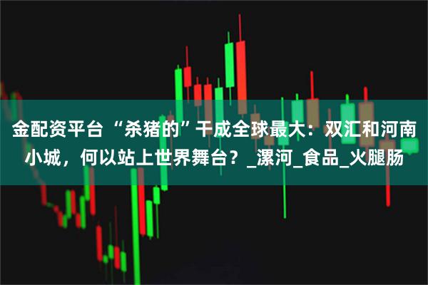 金配资平台 “杀猪的”干成全球最大：双汇和河南小城，何以站上世界舞台？_漯河_食品_火腿肠