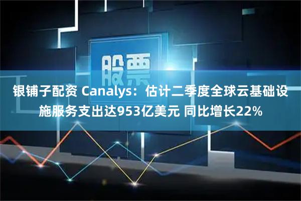 银铺子配资 Canalys：估计二季度全球云基础设施服务支出达953亿美元 同比增长22%