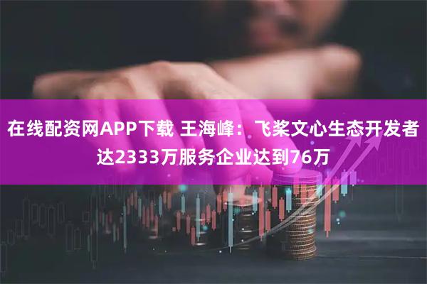 在线配资网APP下载 王海峰：飞桨文心生态开发者达2333万服务企业达到76万