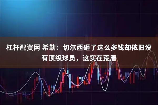杠杆配资网 希勒：切尔西砸了这么多钱却依旧没有顶级球员，这实在荒唐