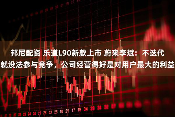 邦尼配资 乐道L90新款上市 蔚来李斌：不迭代就没法参与竞争，公司经营得好是对用户最大的利益